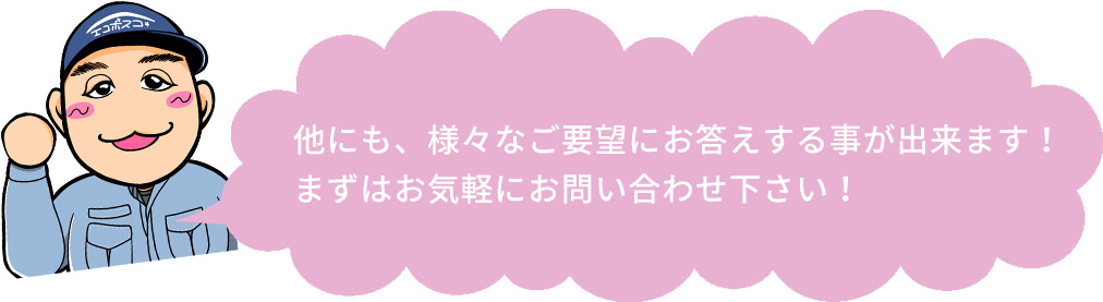 他にも、様々なご要望にお答えする事が出来ます！まずはお気軽にお問い合わせ下さい！